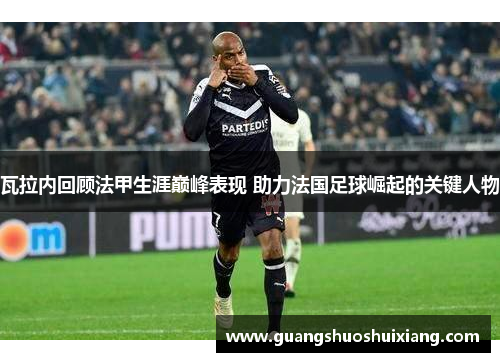 瓦拉内回顾法甲生涯巅峰表现 助力法国足球崛起的关键人物