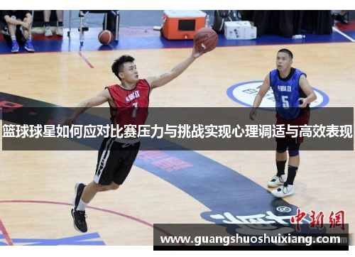 篮球球星如何应对比赛压力与挑战实现心理调适与高效表现 篮球球星如何应对比赛压力与挑战实现心理调适与高效表现