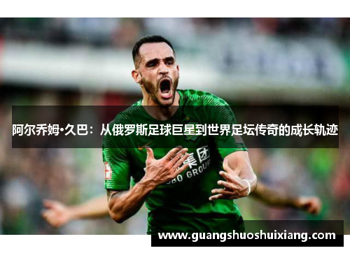 阿尔乔姆·久巴:从俄罗斯足球巨星到世界足坛传奇的成长轨迹 阿尔乔姆·久巴:从俄罗斯足球巨星到世界足坛传奇的成长轨迹