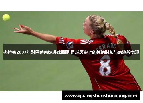 杰拉德2007年对巴萨关键进球回顾 足球历史上的惊艳时刻与奇迹般表现
