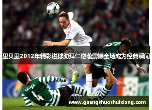 里贝里2012年精彩进球助拜仁逆袭震撼全场成为经典瞬间 里贝里2012年精彩进球助拜仁逆袭震撼全场成为经典瞬间