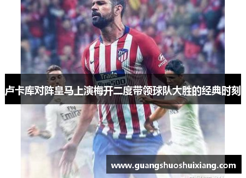 卢卡库对阵皇马上演梅开二度带领球队大胜的经典时刻