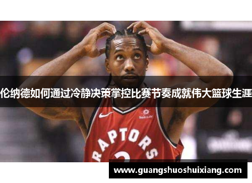 伦纳德如何通过冷静决策掌控比赛节奏成就伟大篮球生涯