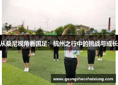 从桑尼视角看国足:杭州之行中的挑战与成长 从桑尼视角看国足:杭州之行中的挑战与成长