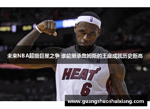 未来NBA超级巨星之争 谁能继承詹姆斯的王座成就历史新高 未来NBA超级巨星之争 谁能继承詹姆斯的王座成就历史新高