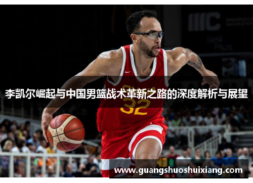李凯尔崛起与中国男篮战术革新之路的深度解析与展望 李凯尔崛起与中国男篮战术革新之路的深度解析与展望