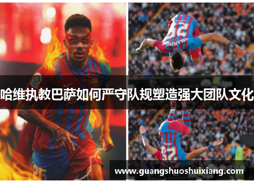 哈维执教巴萨如何严守队规塑造强大团队文化 哈维执教巴萨如何严守队规塑造强大团队文化