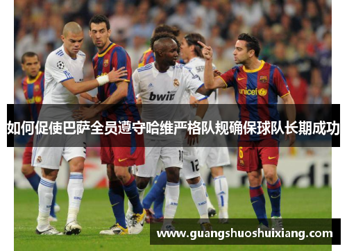如何促使巴萨全员遵守哈维严格队规确保球队长期成功