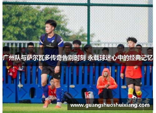 广州队与萨尔瓦多传奇告别时刻 永载球迷心中的经典记忆