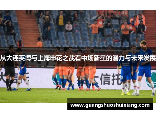 从大连英博与上海申花之战看中场新星的潜力与未来发展 从大连英博与上海申花之战看中场新星的潜力与未来发展