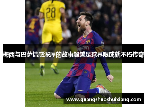 梅西与巴萨情感深厚的故事超越足球界限成就不朽传奇 梅西与巴萨情感深厚的故事超越足球界限成就不朽传奇