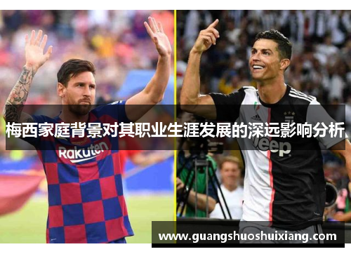 梅西家庭背景对其职业生涯发展的深远影响分析