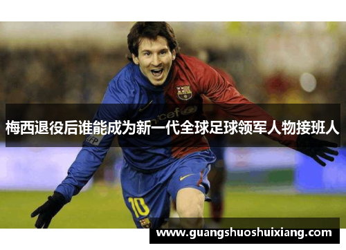 梅西退役后谁能成为新一代全球足球领军人物接班人 梅西退役后谁能成为新一代全球足球领军人物接班人