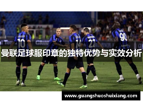 曼联足球服印章的独特优势与实效分析 曼联足球服印章的独特优势与实效分析