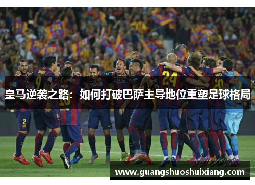 皇马逆袭之路：如何打破巴萨主导地位重塑足球格局