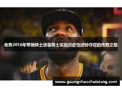 老詹2016年带领骑士逆袭勇士实现历史性逆转夺冠的传奇之路