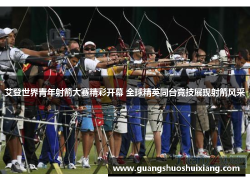 艾登世界青年射箭大赛精彩开幕 全球精英同台竞技展现射箭风采