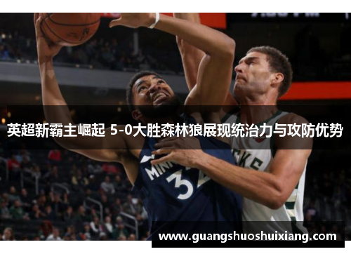 英超新霸主崛起 5-0大胜森林狼展现统治力与攻防优势 英超新霸主崛起 5-0大胜森林狼展现统治力与攻防优势