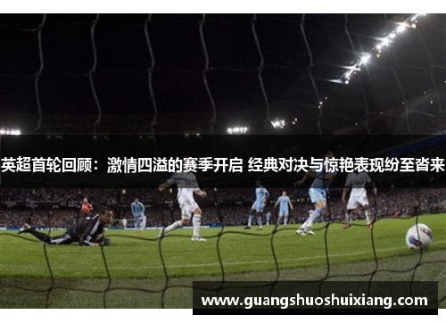 英超首轮回顾：激情四溢的赛季开启 经典对决与惊艳表现纷至沓来