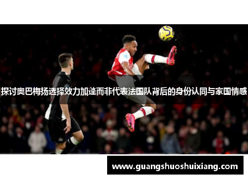 探讨奥巴梅扬选择效力加蓬而非代表法国队背后的身份认同与家国情感