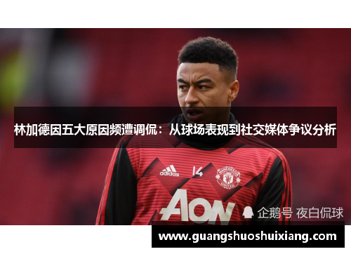 林加德因五大原因频遭调侃：从球场表现到社交媒体争议分析