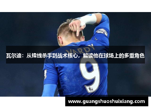 瓦尔迪：从锋线杀手到战术核心，解读他在球场上的多重角色