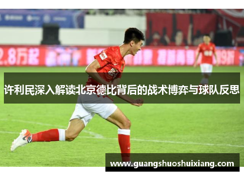 许利民深入解读北京德比背后的战术博弈与球队反思