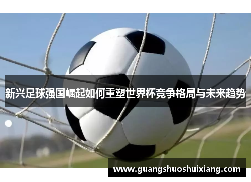 新兴足球强国崛起如何重塑世界杯竞争格局与未来趋势