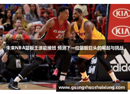 未来NBA篮板王谁能接班 预测下一位篮板巨头的崛起与挑战