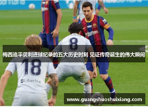 梅西追平贝利进球纪录的五大历史时刻 见证传奇诞生的伟大瞬间